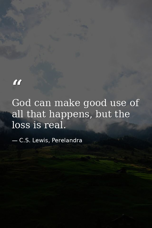 God can make good use of all that happens, but the loss is real. — C.S. Lewis, Perelandra