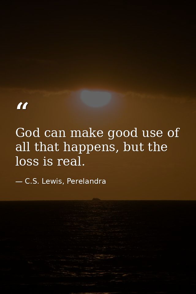 God can make good use of all that happens, but the loss is real. — C.S. Lewis, Perelandra