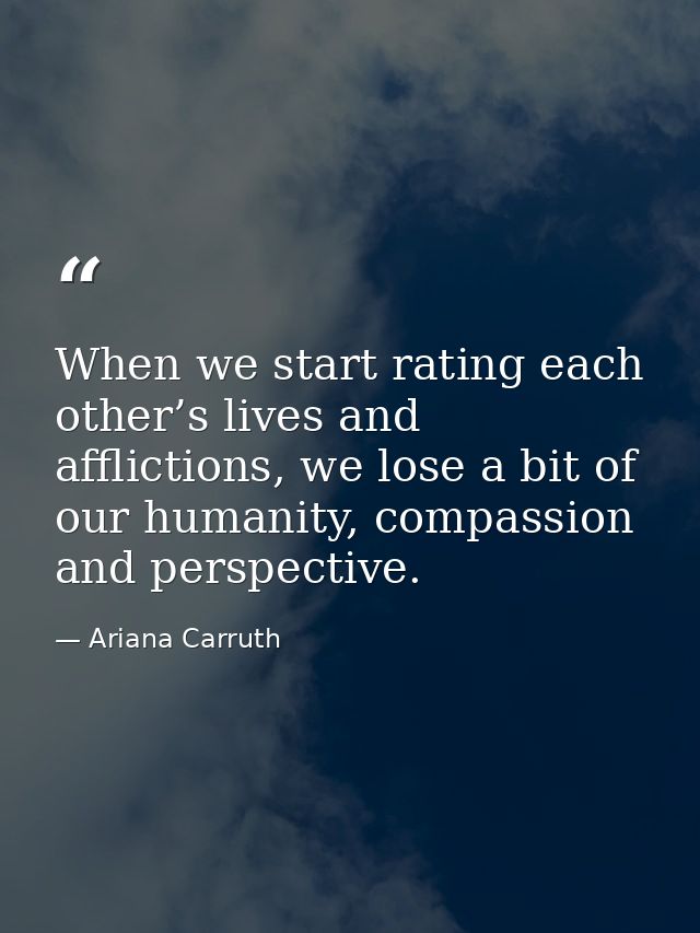 When we start rating each other’s lives and afflictions, we lose a bit of our humanity, compassion and perspective. — Ariana Carruth