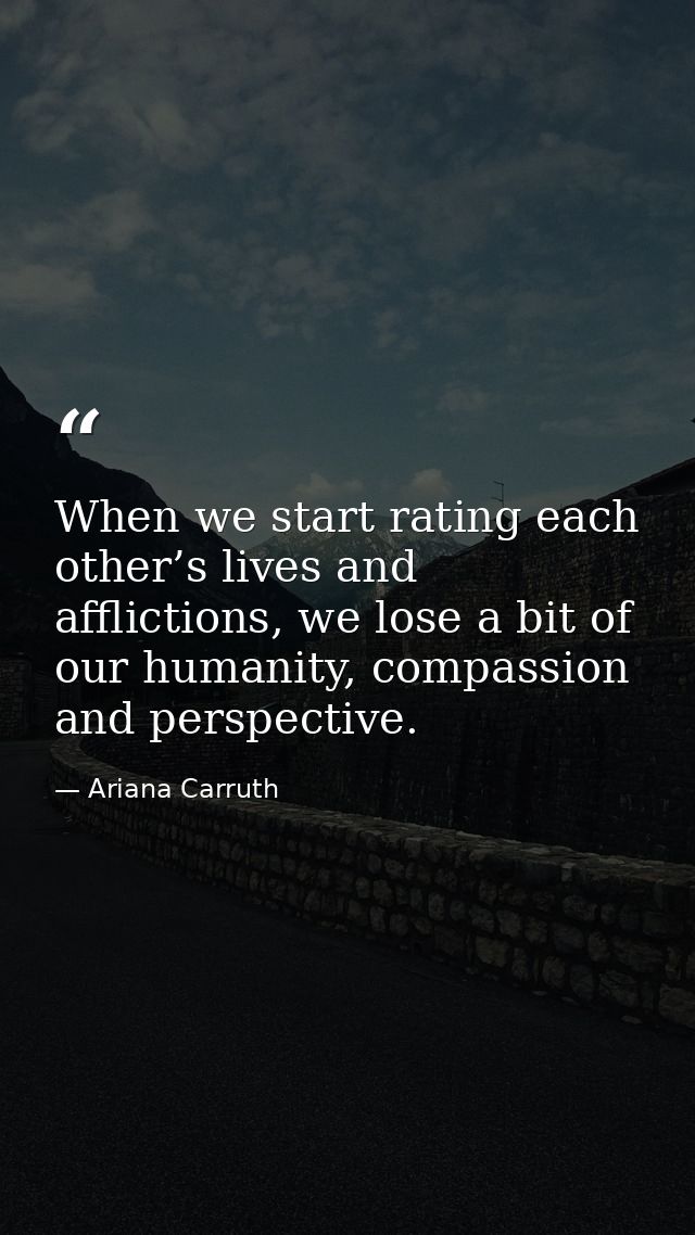 When we start rating each other’s lives and afflictions, we lose a bit of our humanity, compassion and perspective. — Ariana Carruth