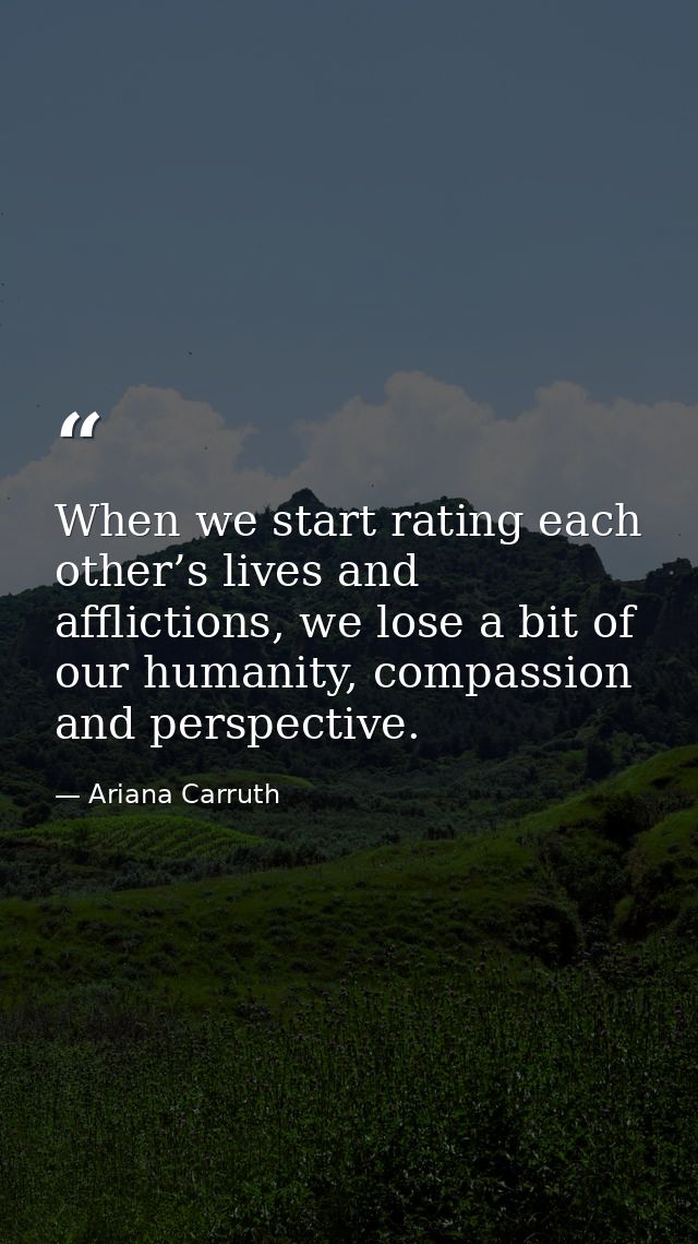 When we start rating each other’s lives and afflictions, we lose a bit of our humanity, compassion and perspective. — Ariana Carruth