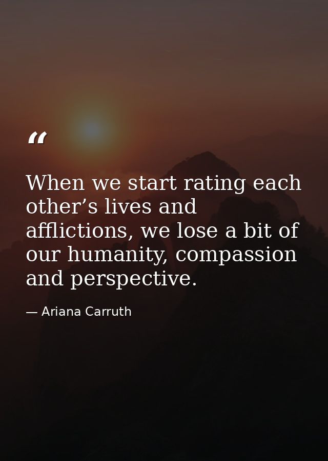 When we start rating each other’s lives and afflictions, we lose a bit of our humanity, compassion and perspective. — Ariana Carruth