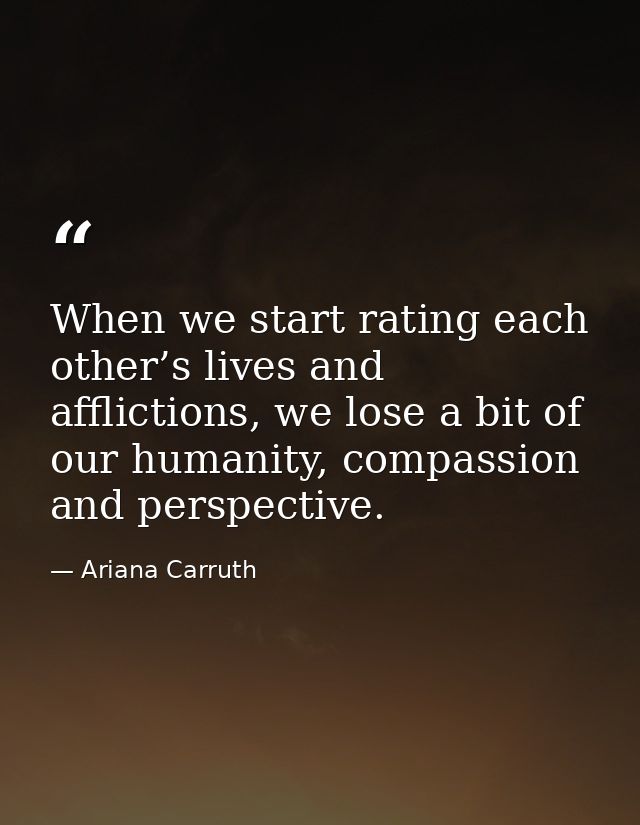 When we start rating each other’s lives and afflictions, we lose a bit of our humanity, compassion and perspective. — Ariana Carruth