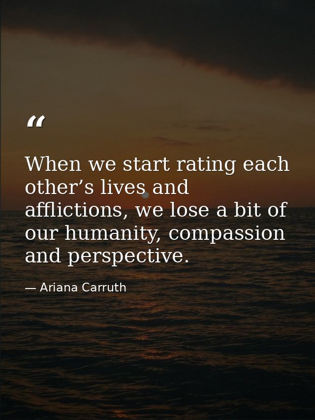 When we start rating each other’s lives and afflictions, we lose a bit of our humanity, compassion and perspective. — Ariana Carruth