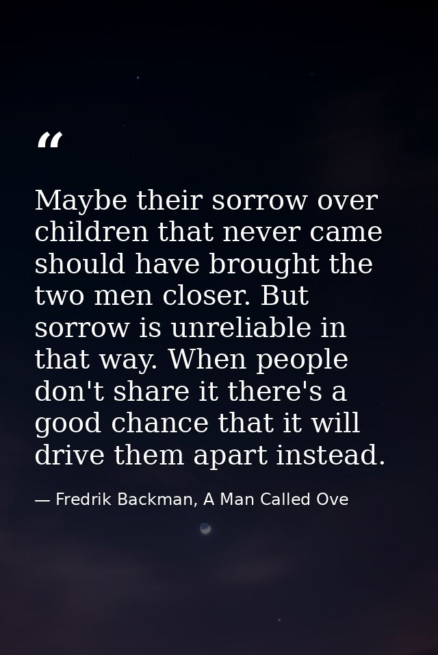Maybe their sorrow over children that never came should have brought the two men closer. But sorrow is unreliable in tha — Fredrik Backman, A Man Called Ove