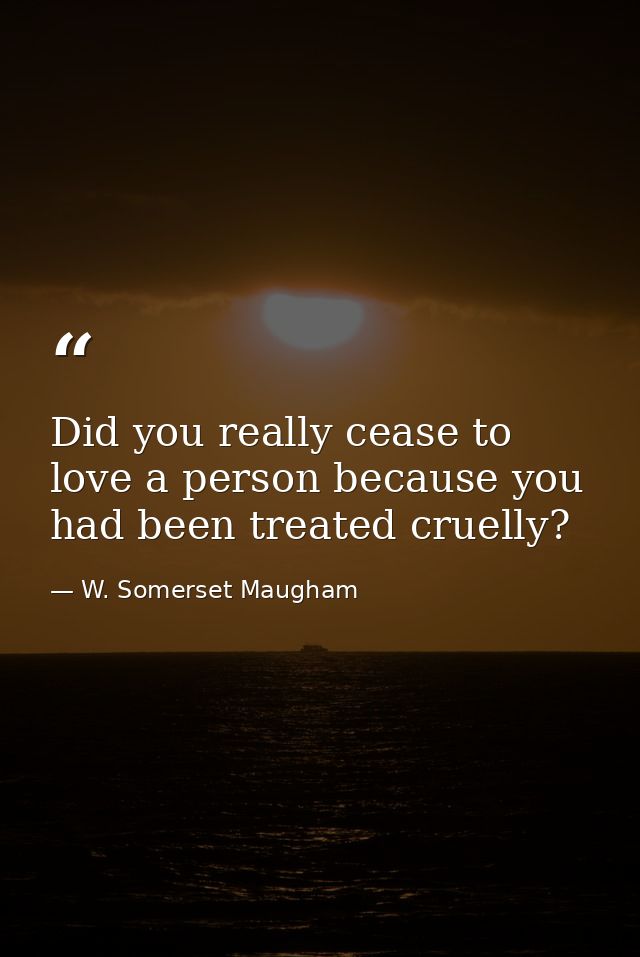 Did you really cease to love a person because you had been treated cruelly? — W. Somerset Maugham