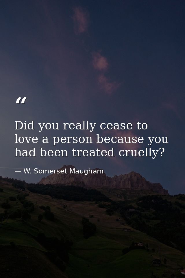 Did you really cease to love a person because you had been treated cruelly? — W. Somerset Maugham