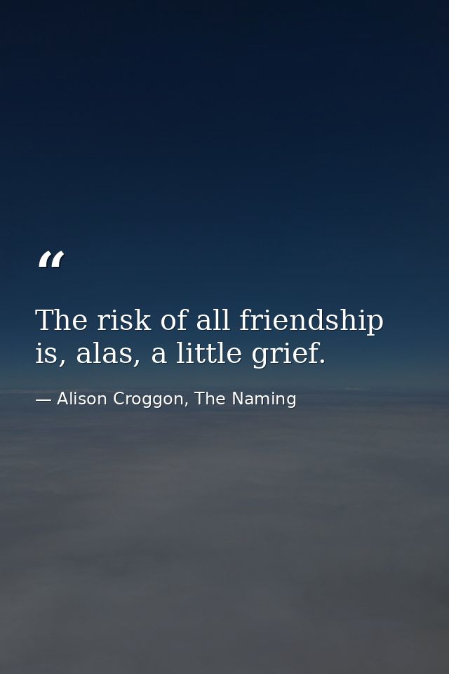 The risk of all friendship is, alas, a little grief. — Alison Croggon, The Naming