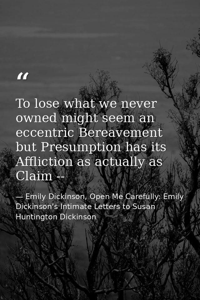 To lose what we never owned might seem an eccentric Bereavement but Presumption has its Affliction as actually as Claim  — Emily Dickinson, Open Me Carefully: Emily Dickinson's Intimate Letters to Susan Huntington Dickinson