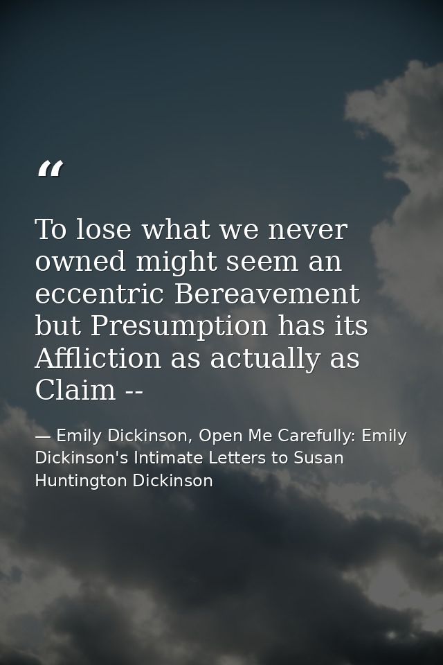 To lose what we never owned might seem an eccentric Bereavement but Presumption has its Affliction as actually as Claim  — Emily Dickinson, Open Me Carefully: Emily Dickinson's Intimate Letters to Susan Huntington Dickinson