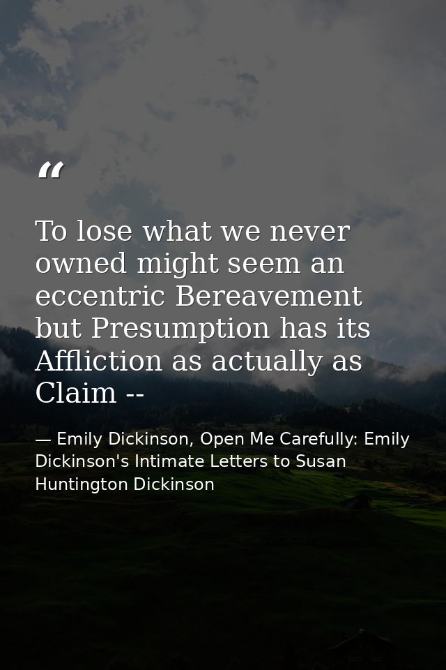 To lose what we never owned might seem an eccentric Bereavement but Presumption has its Affliction as actually as Claim  — Emily Dickinson, Open Me Carefully: Emily Dickinson's Intimate Letters to Susan Huntington Dickinson