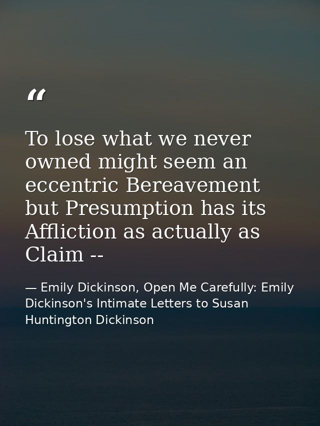 To lose what we never owned might seem an eccentric Bereavement but Presumption has its Affliction as actually as Claim  — Emily Dickinson, Open Me Carefully: Emily Dickinson's Intimate Letters to Susan Huntington Dickinson