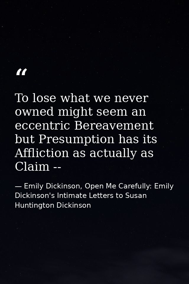 To lose what we never owned might seem an eccentric Bereavement but Presumption has its Affliction as actually as Claim  — Emily Dickinson, Open Me Carefully: Emily Dickinson's Intimate Letters to Susan Huntington Dickinson