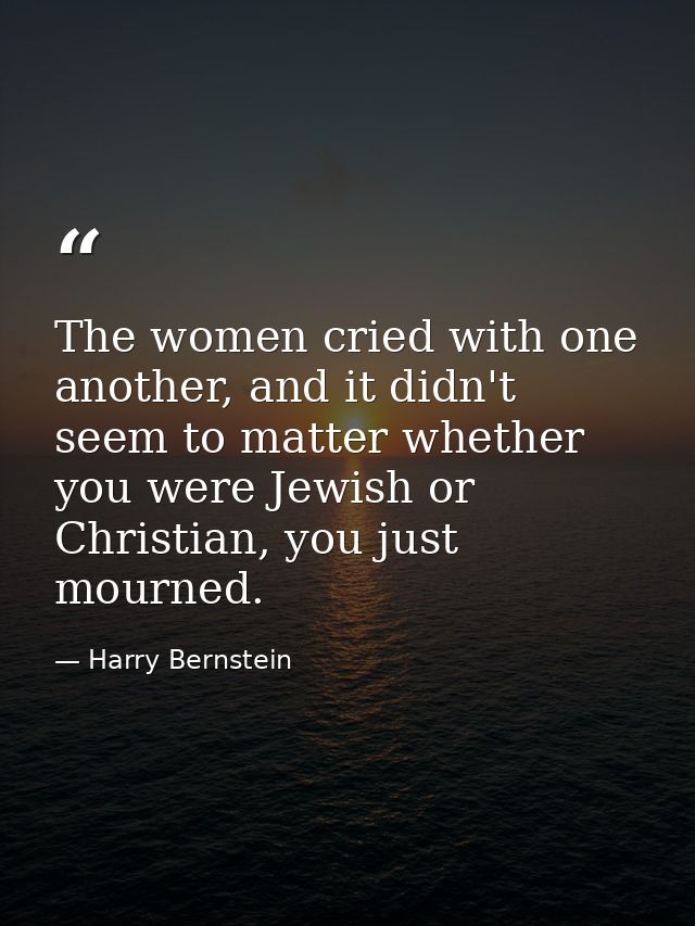 The women cried with one another, and it didn't seem to matter whether you were Jewish or Christian, you just mourned. — Harry Bernstein
