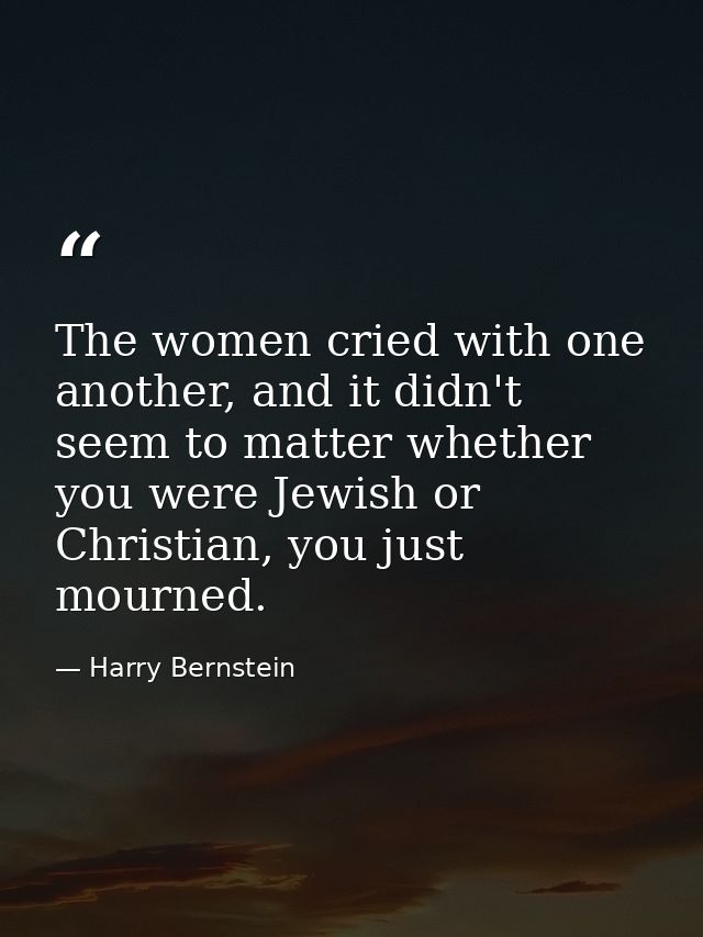 The women cried with one another, and it didn't seem to matter whether you were Jewish or Christian, you just mourned. — Harry Bernstein