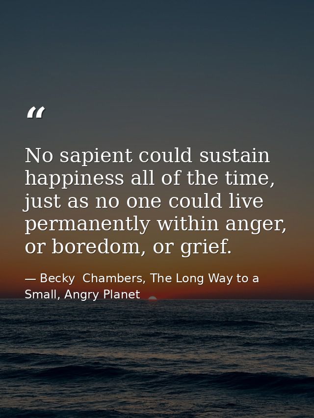 No sapient could sustain happiness all of the time, just as no one could live permanently within anger, or boredom, or g — Becky  Chambers, The Long Way to a Small, Angry Planet