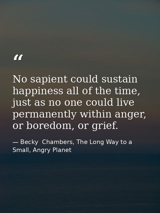 No sapient could sustain happiness all of the time, just as no one could live permanently within anger, or boredom, or g — Becky  Chambers, The Long Way to a Small, Angry Planet