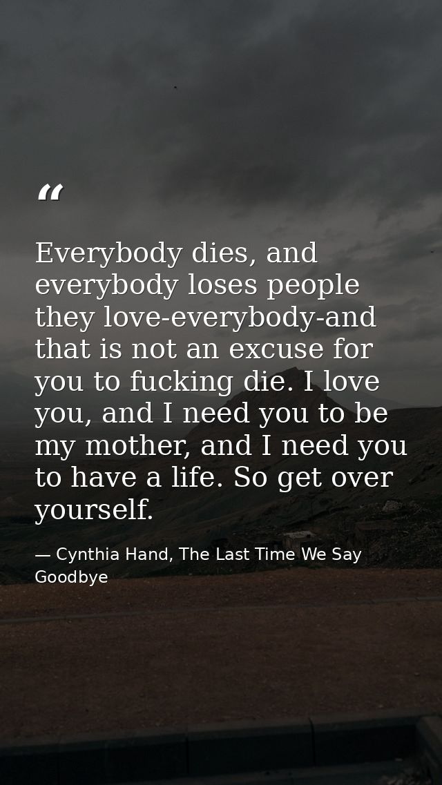 Everybody dies, and everybody loses people they love-everybody-and that is not an excuse for you to fucking die. I love  — Cynthia Hand, The Last Time We Say Goodbye