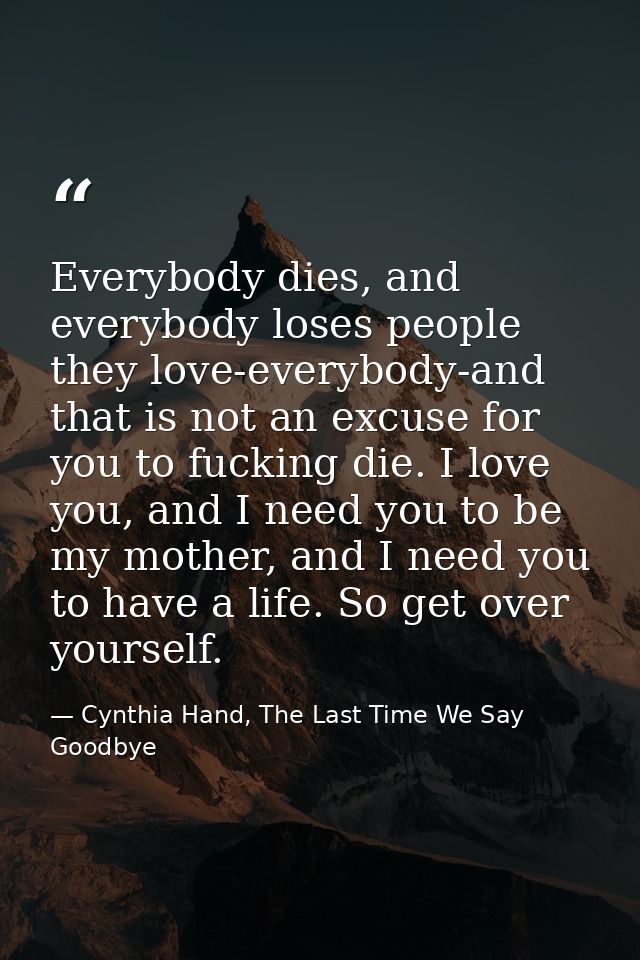 Everybody dies, and everybody loses people they love-everybody-and that is not an excuse for you to fucking die. I love  — Cynthia Hand, The Last Time We Say Goodbye