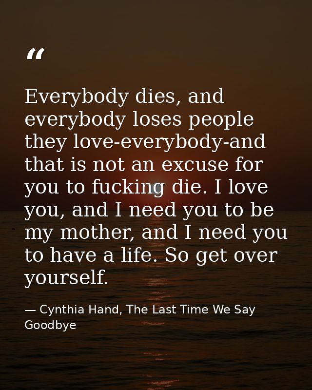 Everybody dies, and everybody loses people they love-everybody-and that is not an excuse for you to fucking die. I love  — Cynthia Hand, The Last Time We Say Goodbye