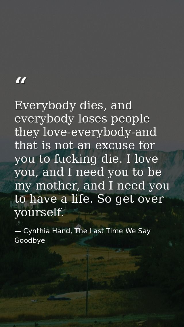 Everybody dies, and everybody loses people they love-everybody-and that is not an excuse for you to fucking die. I love  — Cynthia Hand, The Last Time We Say Goodbye