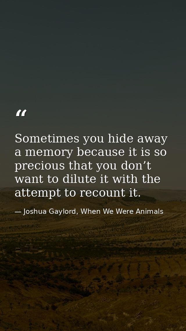 Sometimes you hide away a memory because it is so precious that you don’t want to dilute it with the attempt to recount  — Joshua Gaylord, When We Were Animals