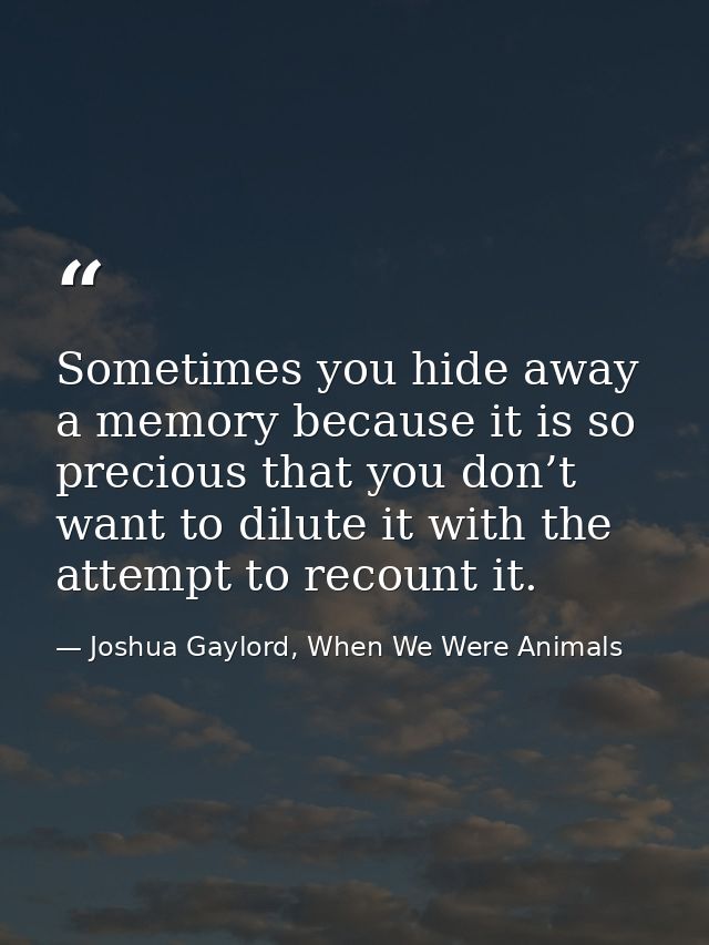 Sometimes you hide away a memory because it is so precious that you don’t want to dilute it with the attempt to recount  — Joshua Gaylord, When We Were Animals
