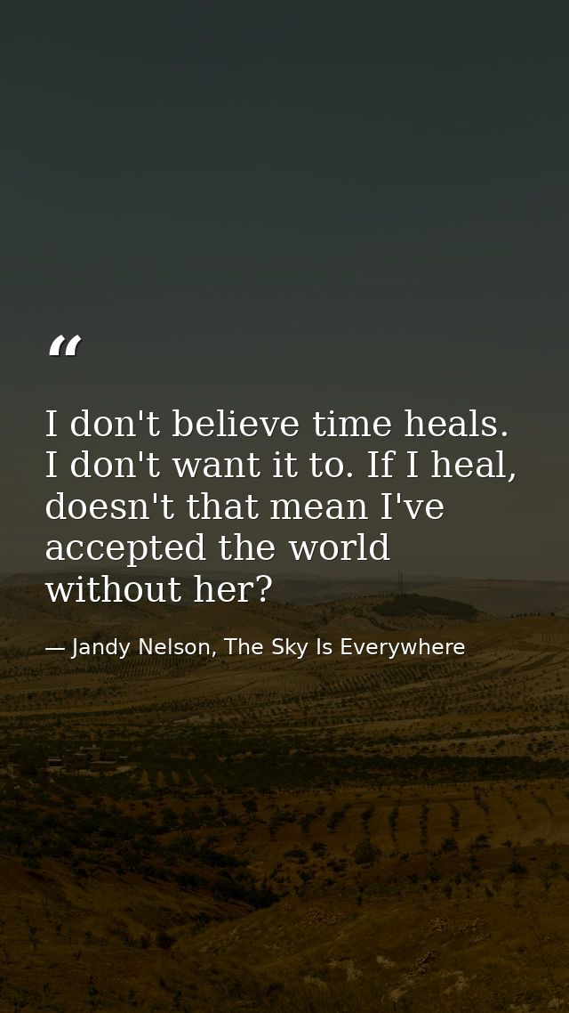 I don't believe time heals. I don't want it to. If I heal, doesn't that mean I've accepted the world without her? — Jandy Nelson, The Sky Is Everywhere