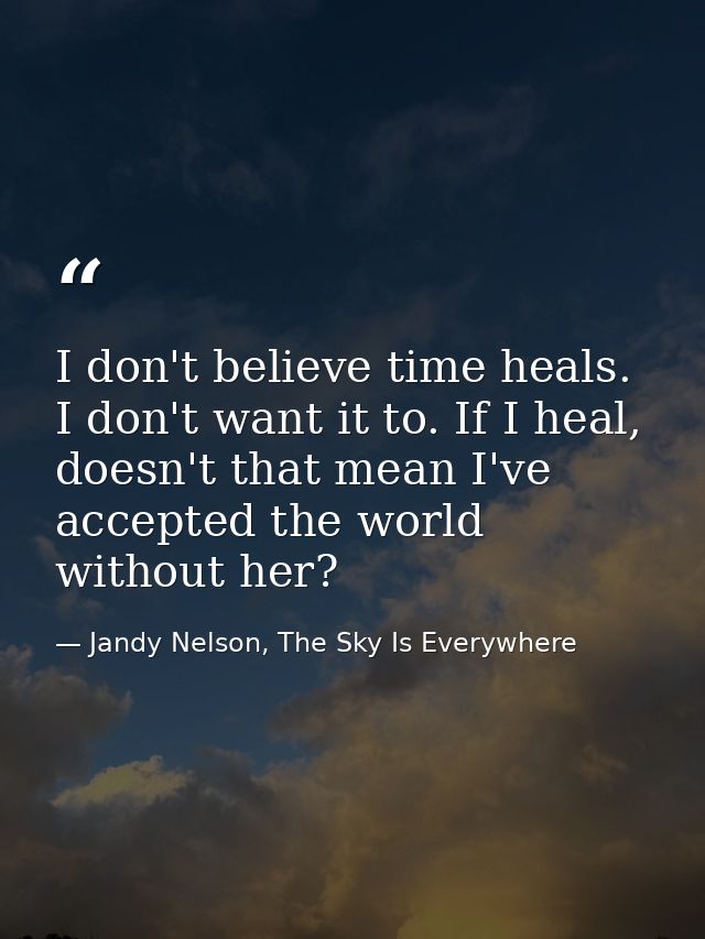 I don't believe time heals. I don't want it to. If I heal, doesn't that mean I've accepted the world without her? — Jandy Nelson, The Sky Is Everywhere