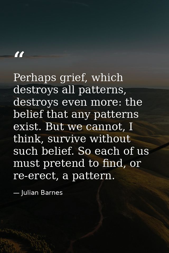 Perhaps grief, which destroys all patterns, destroys even more: the belief that any patterns exist. But we cannot, I thi — Julian Barnes