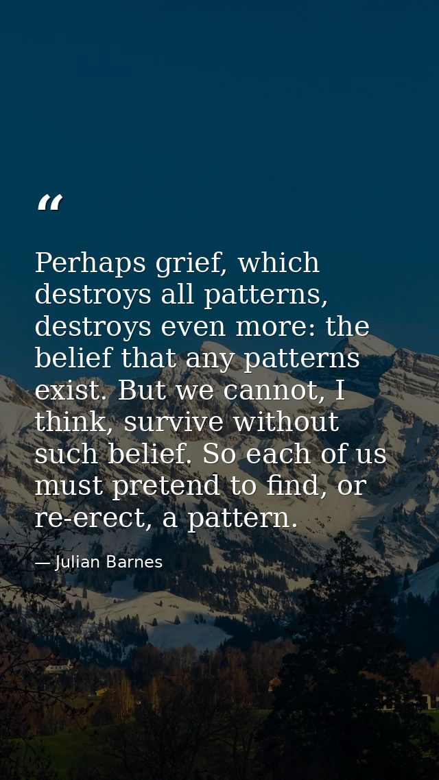 Perhaps grief, which destroys all patterns, destroys even more: the belief that any patterns exist. But we cannot, I thi — Julian Barnes