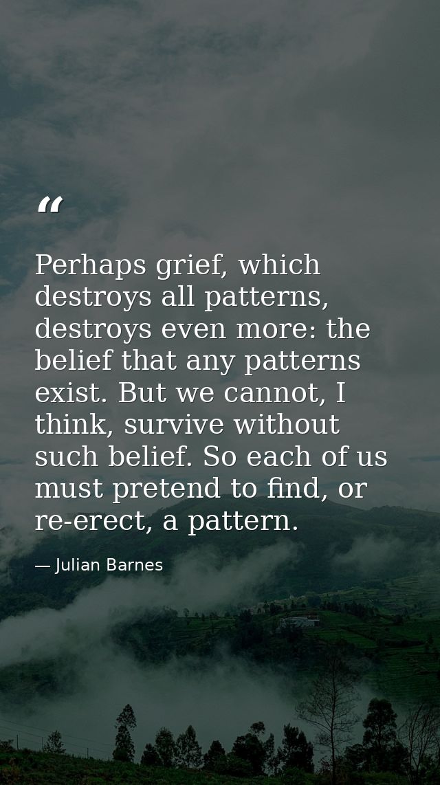 Perhaps grief, which destroys all patterns, destroys even more: the belief that any patterns exist. But we cannot, I thi — Julian Barnes