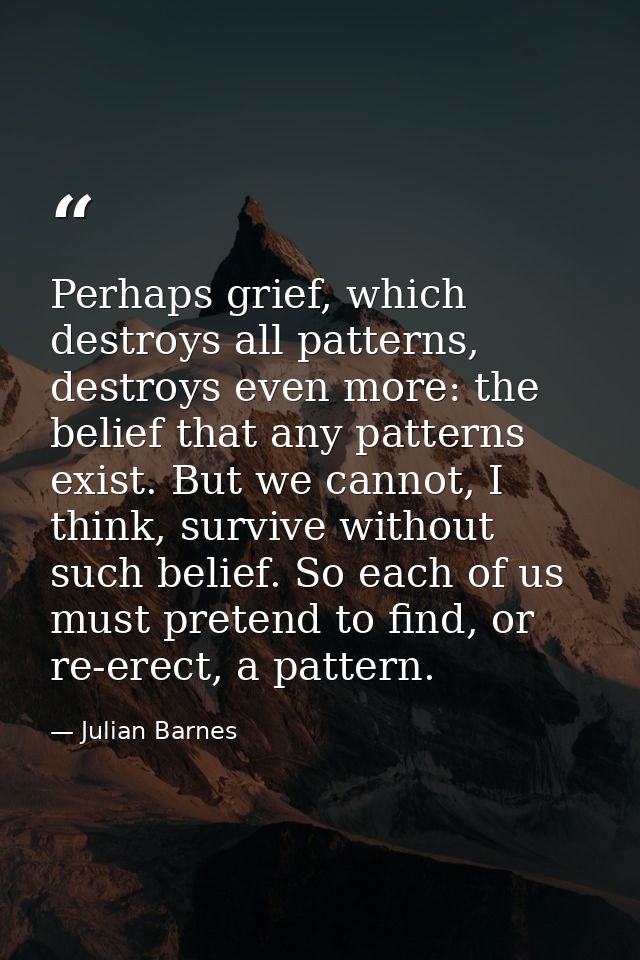 Perhaps grief, which destroys all patterns, destroys even more: the belief that any patterns exist. But we cannot, I thi — Julian Barnes