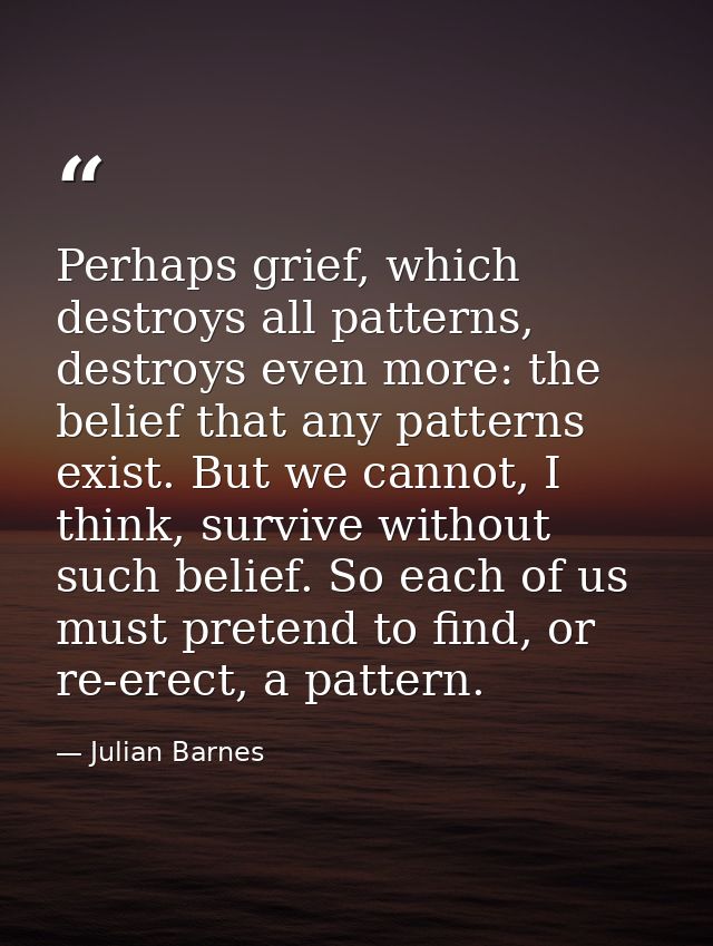 Perhaps grief, which destroys all patterns, destroys even more: the belief that any patterns exist. But we cannot, I thi — Julian Barnes