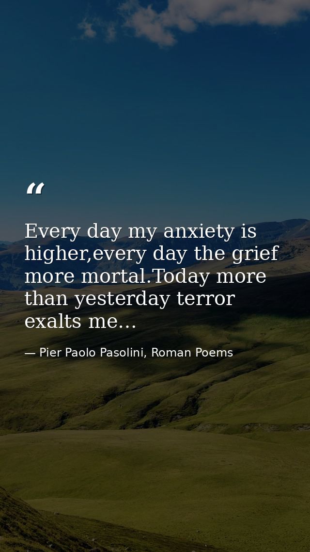 Every day my anxiety is higher,every day the grief more mortal.Today more than yesterday terror exalts me… — Pier Paolo Pasolini, Roman Poems