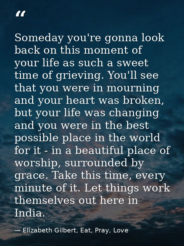 Someday you're gonna look back on this moment of your life as such a sweet time of grieving. You'll see that you were in — Elizabeth Gilbert, Eat, Pray, Love