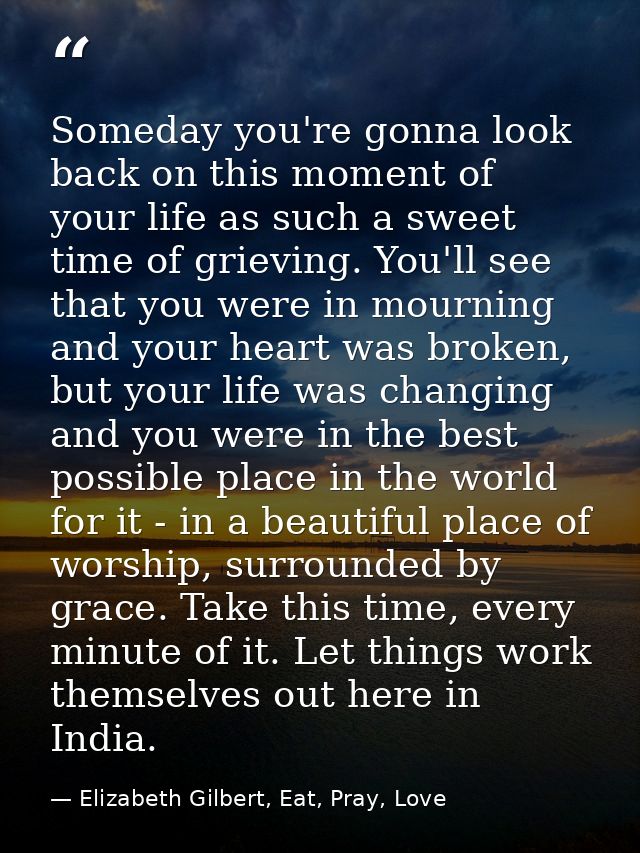 Someday you're gonna look back on this moment of your life as such a sweet time of grieving. You'll see that you were in — Elizabeth Gilbert, Eat, Pray, Love
