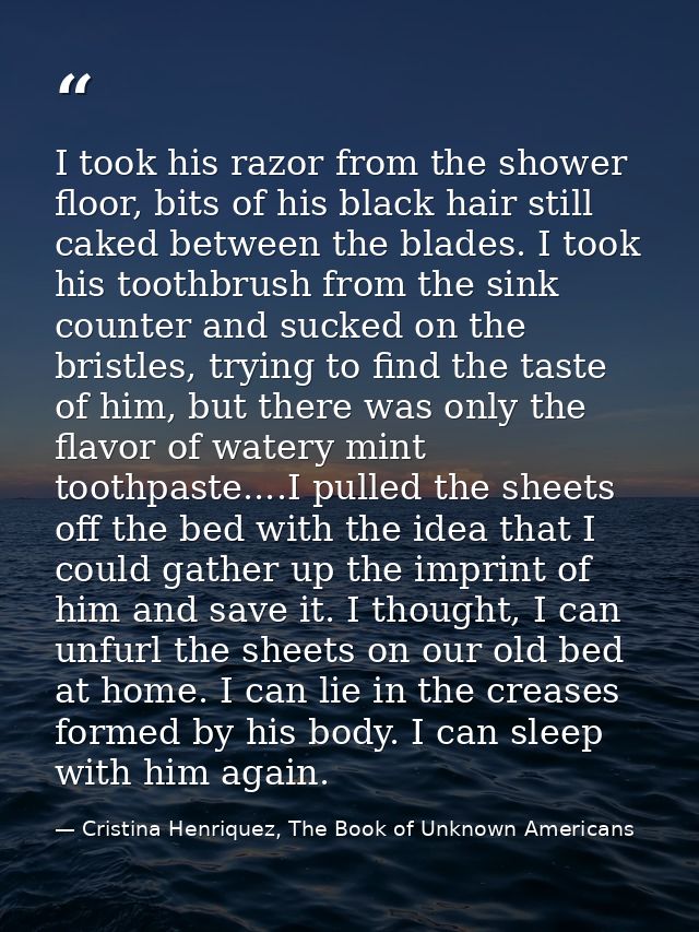 I took his razor from the shower floor, bits of his black hair still caked between the blades. I took his toothbrush fro — Cristina Henriquez, The Book of Unknown Americans