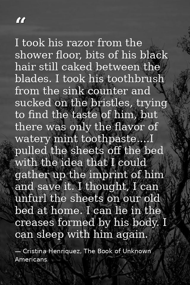 I took his razor from the shower floor, bits of his black hair still caked between the blades. I took his toothbrush fro — Cristina Henriquez, The Book of Unknown Americans