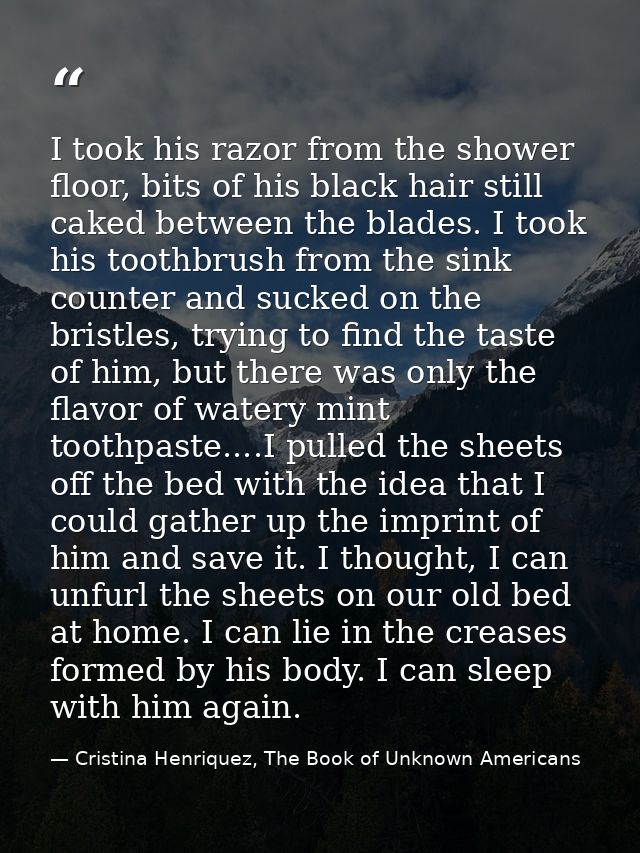 I took his razor from the shower floor, bits of his black hair still caked between the blades. I took his toothbrush fro — Cristina Henriquez, The Book of Unknown Americans