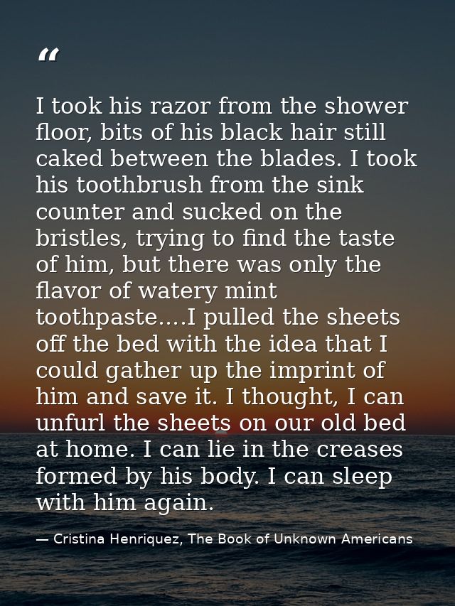 I took his razor from the shower floor, bits of his black hair still caked between the blades. I took his toothbrush fro — Cristina Henriquez, The Book of Unknown Americans