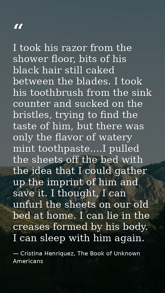 I took his razor from the shower floor, bits of his black hair still caked between the blades. I took his toothbrush fro — Cristina Henriquez, The Book of Unknown Americans