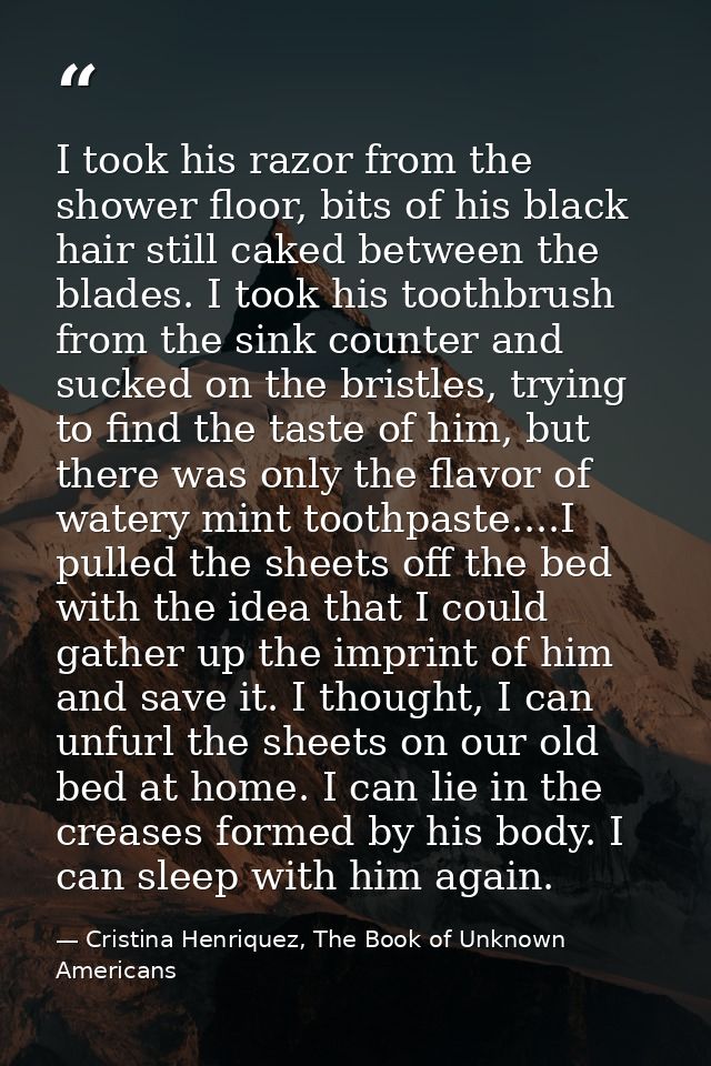 I took his razor from the shower floor, bits of his black hair still caked between the blades. I took his toothbrush fro — Cristina Henriquez, The Book of Unknown Americans
