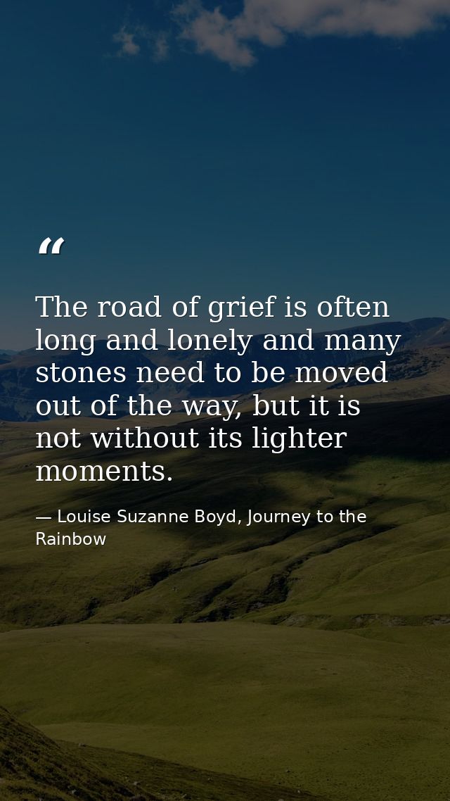 The road of grief is often long and lonely and many stones need to be moved out of the way, but it is not without its li — Louise Suzanne Boyd, Journey to the Rainbow