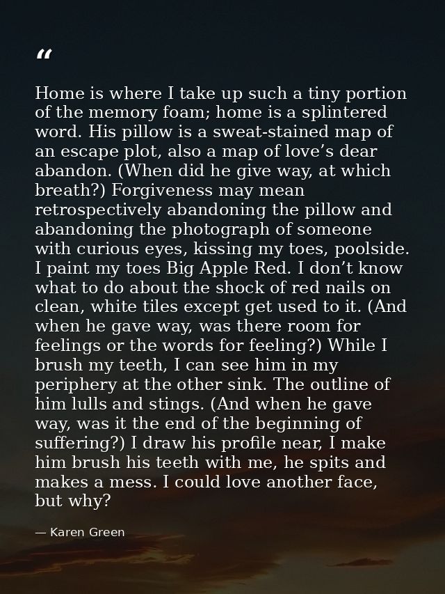 Home is where I take up such a tiny portion of the memory foam; home is a splintered word. His pillow is a sweat-stained — Karen Green
