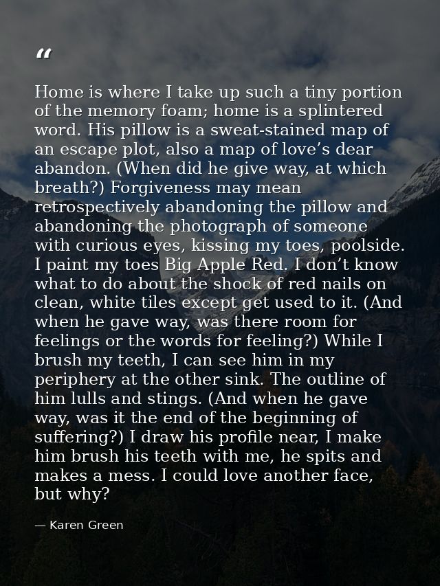 Home is where I take up such a tiny portion of the memory foam; home is a splintered word. His pillow is a sweat-stained — Karen Green