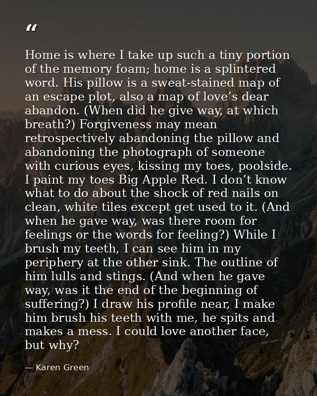 Home is where I take up such a tiny portion of the memory foam; home is a splintered word. His pillow is a sweat-stained — Karen Green