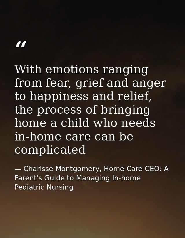 With emotions ranging from fear, grief and anger to happiness and relief, the process of bringing home a child who needs — Charisse Montgomery, Home Care CEO: A Parent's Guide to Managing In-home Pediatric Nursing