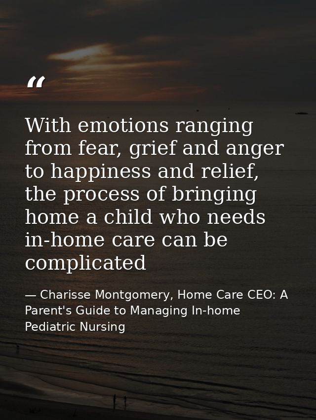 With emotions ranging from fear, grief and anger to happiness and relief, the process of bringing home a child who needs — Charisse Montgomery, Home Care CEO: A Parent's Guide to Managing In-home Pediatric Nursing