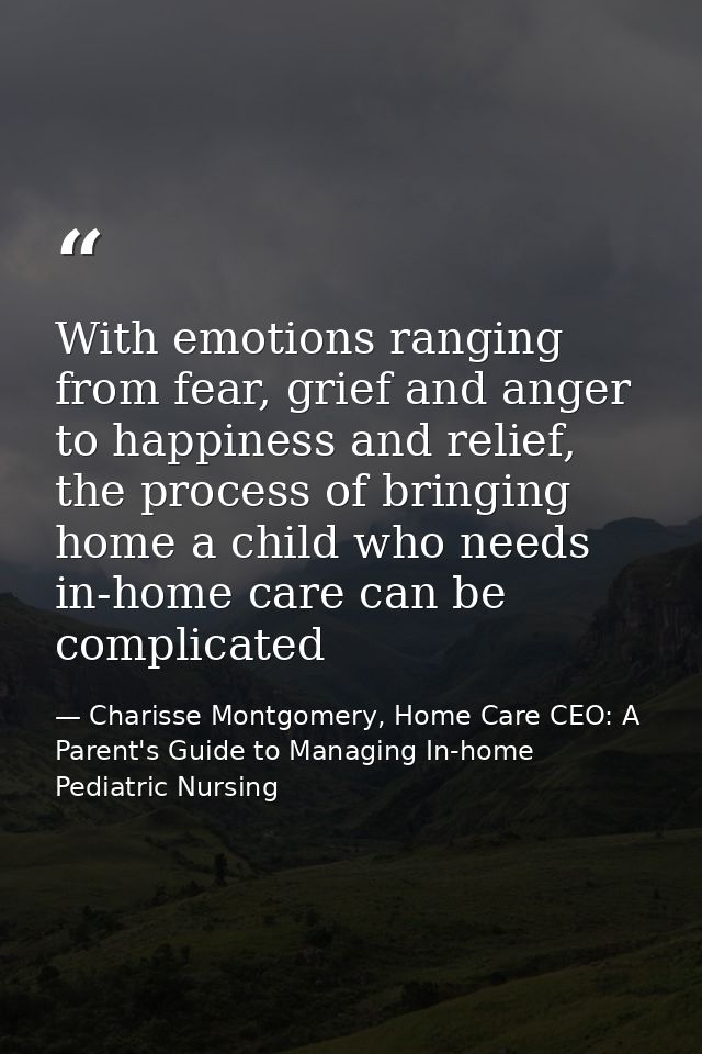 With emotions ranging from fear, grief and anger to happiness and relief, the process of bringing home a child who needs — Charisse Montgomery, Home Care CEO: A Parent's Guide to Managing In-home Pediatric Nursing